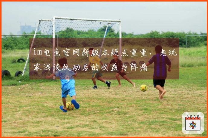 im电竞官网新版本疑点重重，老玩家浅谈改动后的收益与阵痛