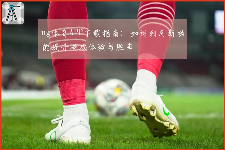 ng体育APP下载指南：如何利用新功能提升游戏体验与胜率
