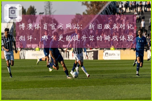 博澳体育官方网站：新旧版本对比测评，哪个更能提升你的游戏体验？