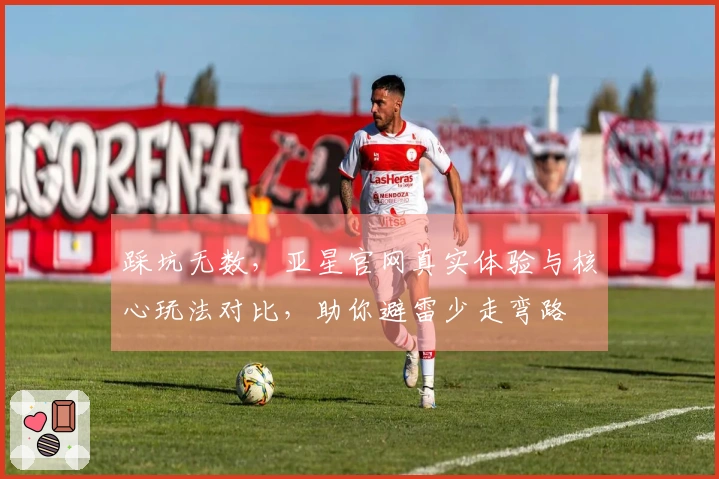 踩坑无数，亚星官网真实体验与核心玩法对比，助你避雷少走弯路