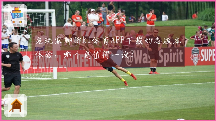 老玩家聊聊k1体育APP下载的各版本体验，哪个更值得一试？