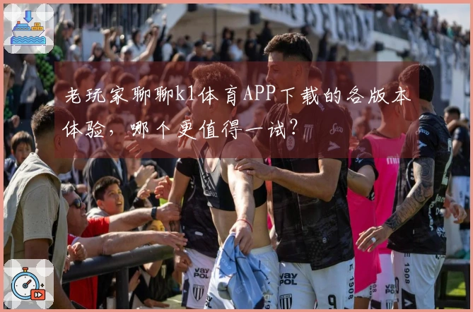 老玩家聊聊k1体育APP下载的各版本体验，哪个更值得一试？