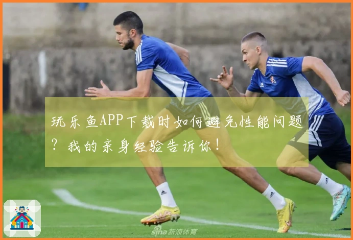 玩乐鱼APP下载时如何避免性能问题？我的亲身经验告诉你！